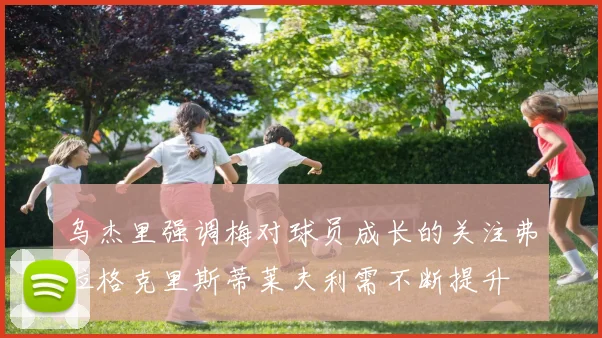 乌杰里强调梅对球员成长的关注弗拉格克里斯蒂莱夫利需不断提升