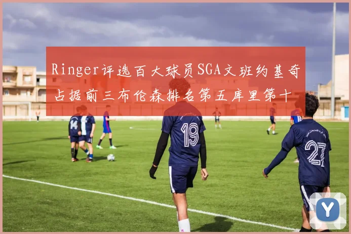 Ringer评选百大球员SGA文班约基奇占据前三布伦森排名第五库里第十杜兰特第十六詹姆斯第二十