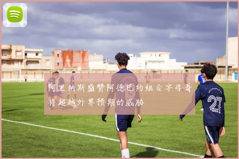 阿里纳斯盛赞阿德巴约组合字母哥将超越外界预期的威胁