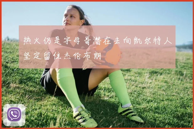 热火仍是字母哥潜在去向凯尔特人坚定留住杰伦布朗