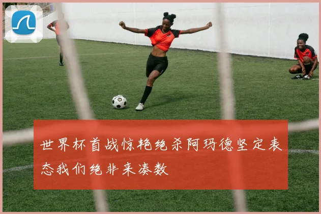 世界杯首战惊艳绝杀阿玛德坚定表态我们绝非来凑数