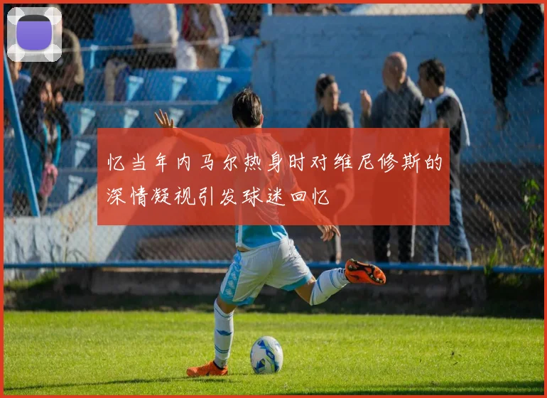 忆当年内马尔热身时对维尼修斯的深情凝视引发球迷回忆
