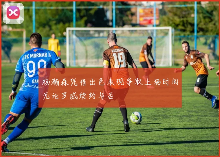 杨瀚森凭借出色表现争取上场时间无论罗威续约与否