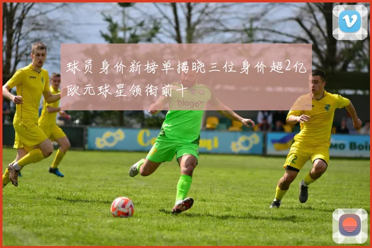 球员身价新榜单揭晓三位身价超2亿欧元球星领衔前十