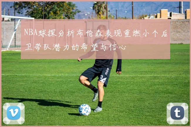 NBA球探分析布伦森表现重燃小个后卫带队潜力的希望与信心