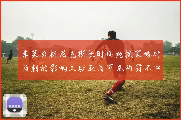 弗莱分析尼克斯长时间轮换策略对马刺的影响文班亚马罕见两罚不中引发关注