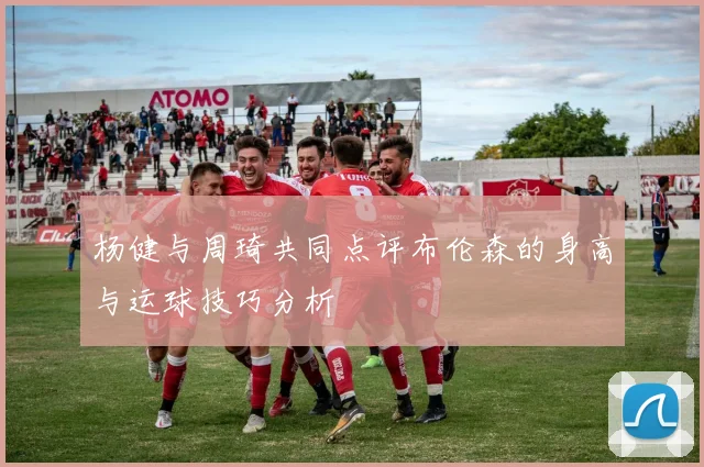 杨健与周琦共同点评布伦森的身高与运球技巧分析