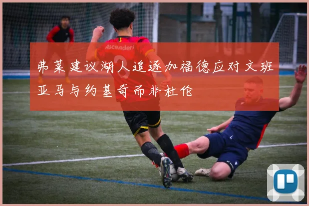 弗莱建议湖人追逐加福德应对文班亚马与约基奇而非杜伦