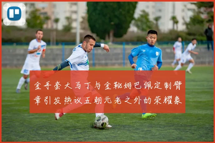 金手套大马丁与金靴姆巴佩定制臂章引发热议五朝元老之外的荣耀象征