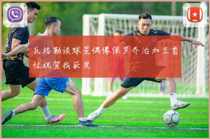 瓦格勒谈球星偶像保罗乔治加兰首位祝贺我获奖